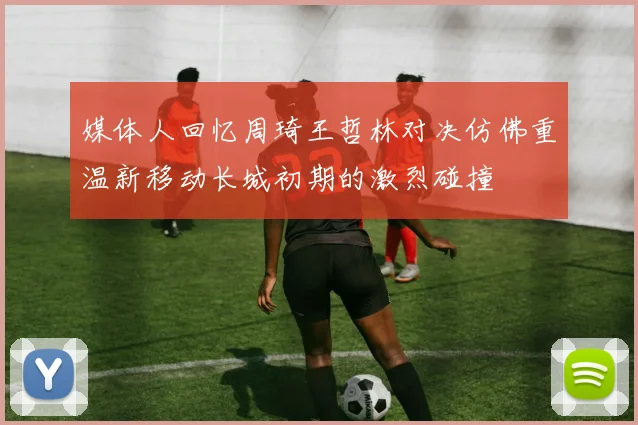 媒体人回忆周琦王哲林对决仿佛重温新移动长城初期的激烈碰撞