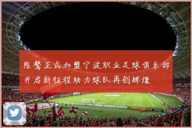 陈骜正式加盟宁波职业足球俱乐部开启新征程助力球队再创辉煌