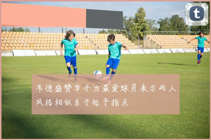 韦德盛赞华子为最爱球员表示两人风格相似乐于给予指点