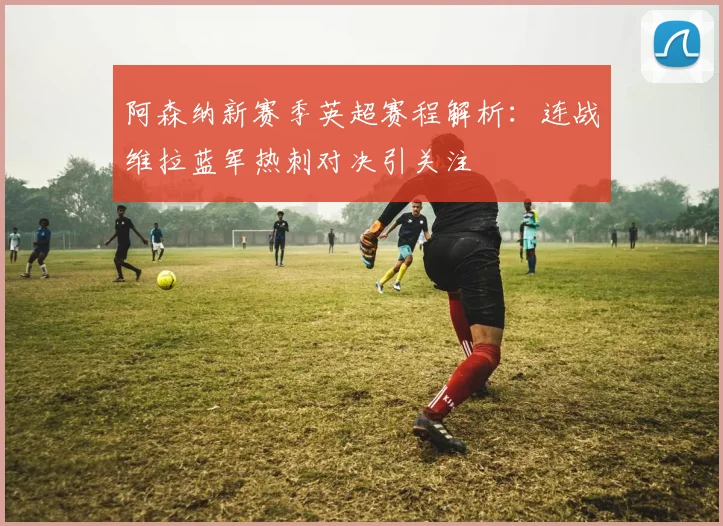 阿森纳新赛季英超赛程解析：连战维拉蓝军热刺对决引关注