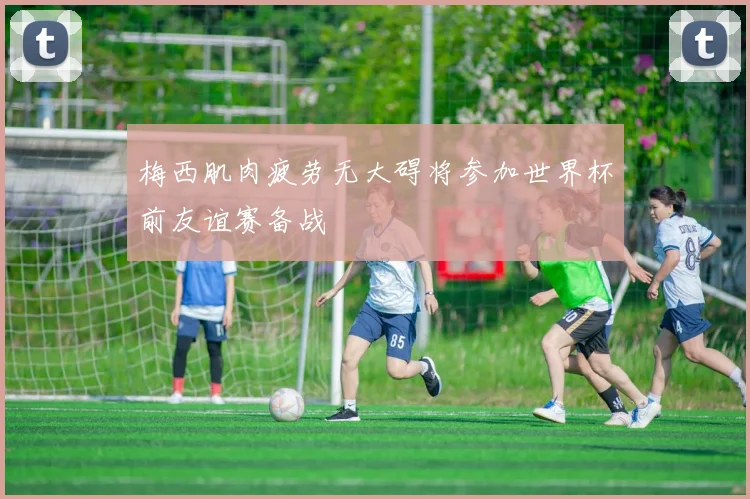 梅西肌肉疲劳无大碍将参加世界杯前友谊赛备战