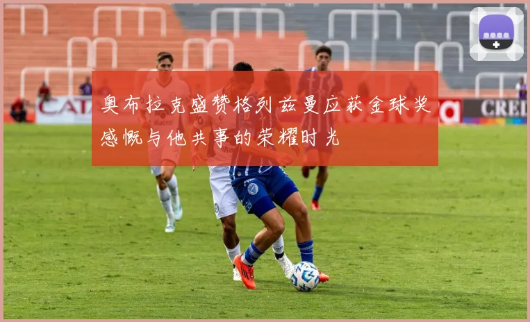 奥布拉克盛赞格列兹曼应获金球奖感慨与他共事的荣耀时光