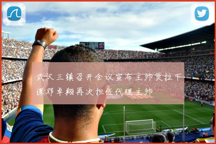 武汉三镇召开会议宣布主帅莫拉下课邓卓翔再次担任代理主帅