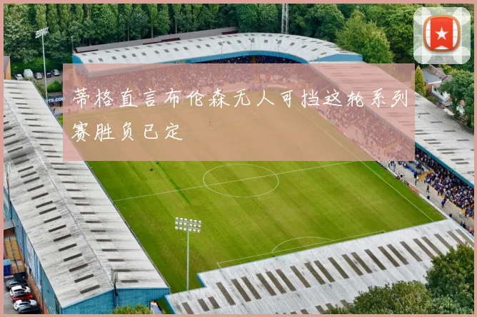 蒂格直言布伦森无人可挡这轮系列赛胜负已定