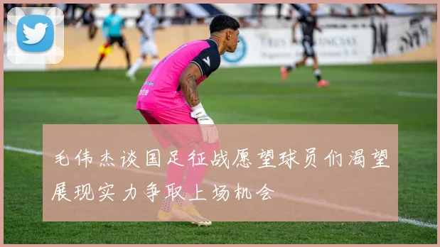 毛伟杰谈国足征战愿望球员们渴望展现实力争取上场机会