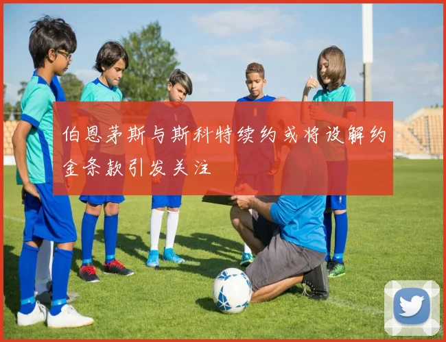 伯恩茅斯与斯科特续约或将设解约金条款引发关注