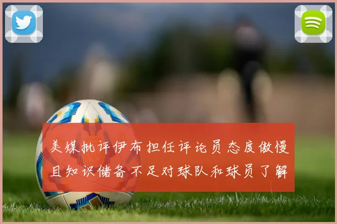 美媒批评伊布担任评论员态度傲慢且知识储备不足对球队和球员了解有限