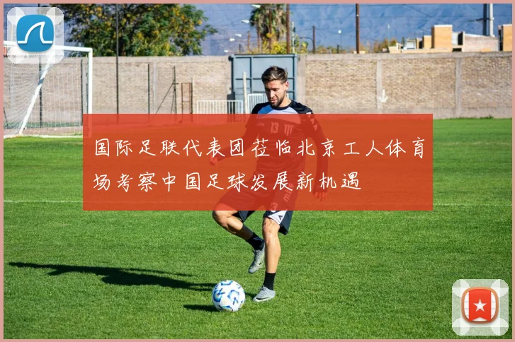 国际足联代表团莅临北京工人体育场考察中国足球发展新机遇