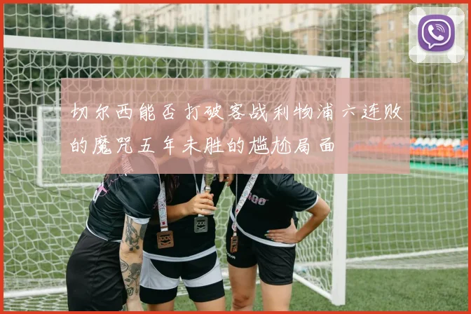 切尔西能否打破客战利物浦六连败的魔咒五年未胜的尴尬局面