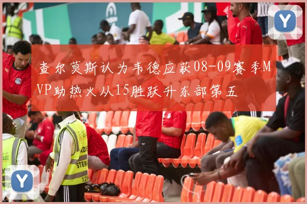 查尔莫斯认为韦德应获08-09赛季MVP助热火从15胜跃升东部第五